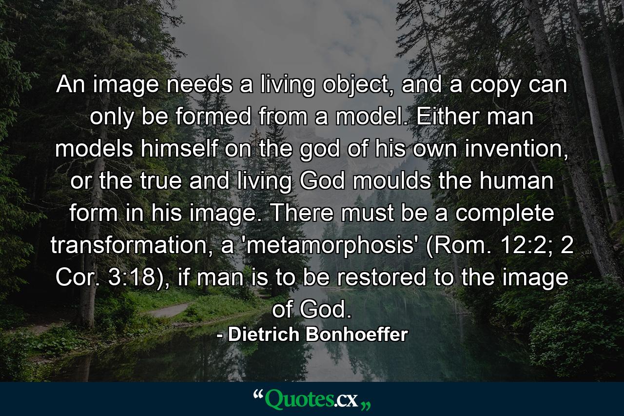 An image needs a living object, and a copy can only be formed from a model. Either man models himself on the god of his own invention, or the true and living God moulds the human form in his image. There must be a complete transformation, a 'metamorphosis' (Rom. 12:2; 2 Cor. 3:18), if man is to be restored to the image of God. - Quote by Dietrich Bonhoeffer