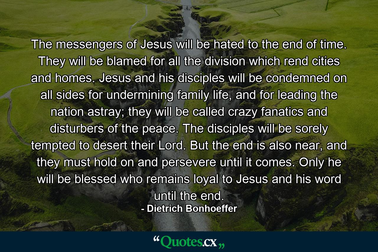 The messengers of Jesus will be hated to the end of time. They will be blamed for all the division which rend cities and homes. Jesus and his disciples will be condemned on all sides for undermining family life, and for leading the nation astray; they will be called crazy fanatics and disturbers of the peace. The disciples will be sorely tempted to desert their Lord. But the end is also near, and they must hold on and persevere until it comes. Only he will be blessed who remains loyal to Jesus and his word until the end. - Quote by Dietrich Bonhoeffer