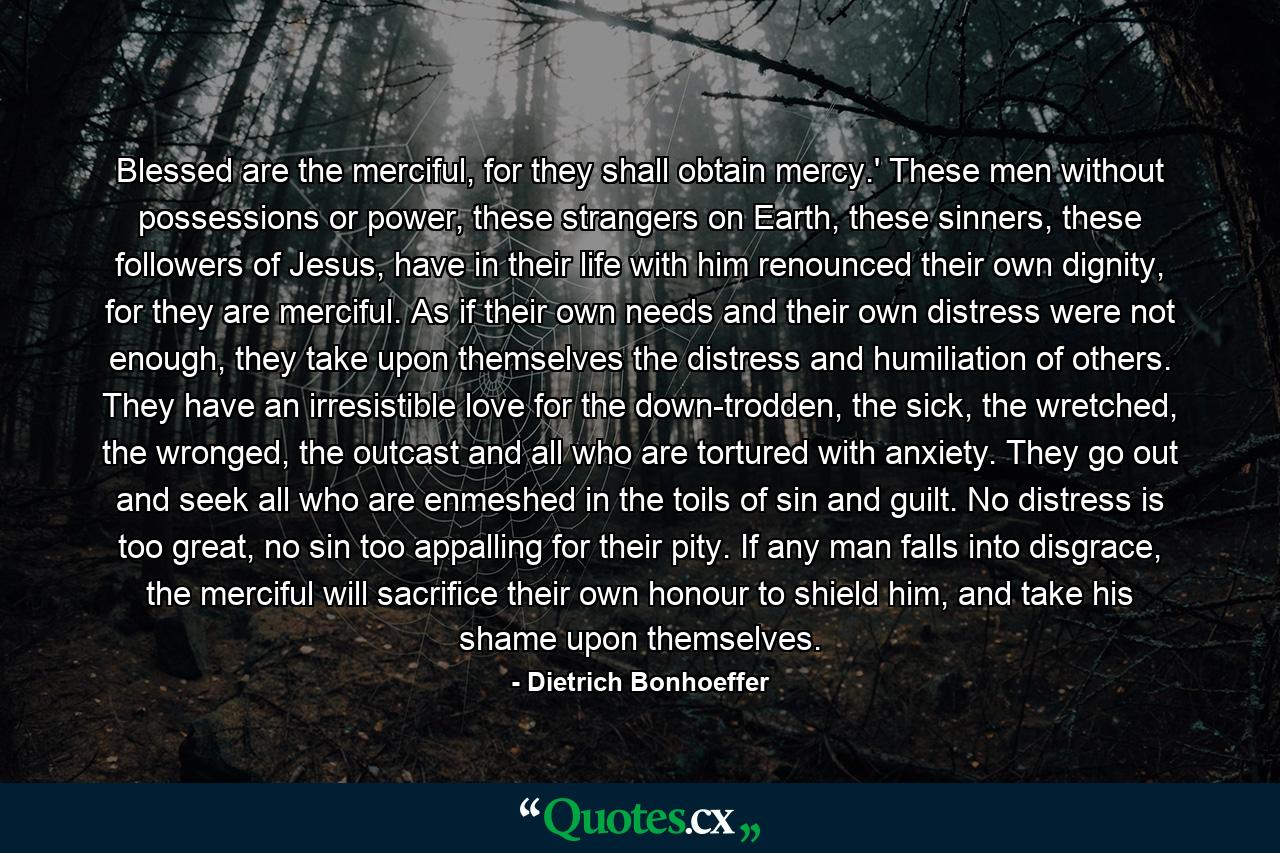 Blessed are the merciful, for they shall obtain mercy.' These men without possessions or power, these strangers on Earth, these sinners, these followers of Jesus, have in their life with him renounced their own dignity, for they are merciful. As if their own needs and their own distress were not enough, they take upon themselves the distress and humiliation of others. They have an irresistible love for the down-trodden, the sick, the wretched, the wronged, the outcast and all who are tortured with anxiety. They go out and seek all who are enmeshed in the toils of sin and guilt. No distress is too great, no sin too appalling for their pity. If any man falls into disgrace, the merciful will sacrifice their own honour to shield him, and take his shame upon themselves. - Quote by Dietrich Bonhoeffer