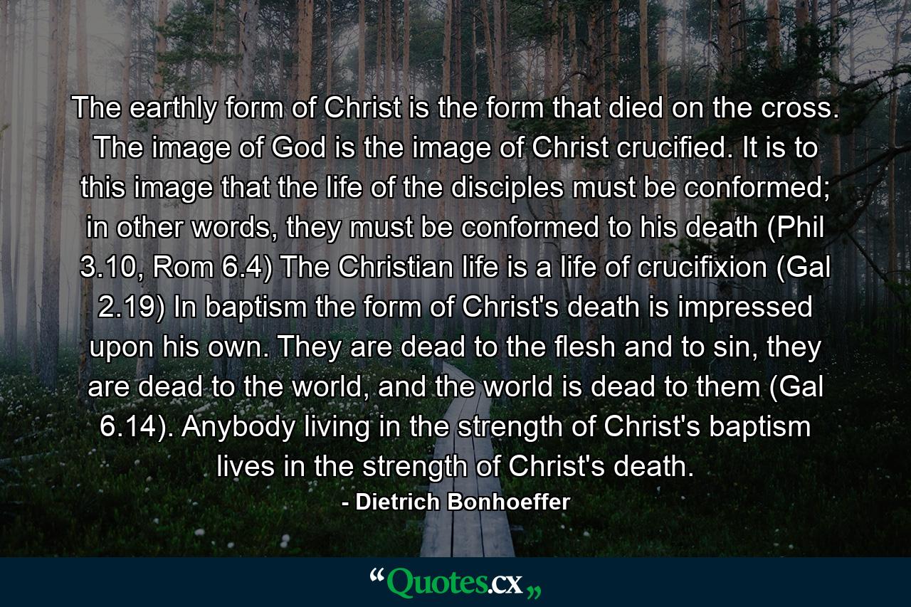 The earthly form of Christ is the form that died on the cross. The image of God is the image of Christ crucified. It is to this image that the life of the disciples must be conformed; in other words, they must be conformed to his death (Phil 3.10, Rom 6.4) The Christian life is a life of crucifixion (Gal 2.19) In baptism the form of Christ's death is impressed upon his own. They are dead to the flesh and to sin, they are dead to the world, and the world is dead to them (Gal 6.14). Anybody living in the strength of Christ's baptism lives in the strength of Christ's death. - Quote by Dietrich Bonhoeffer