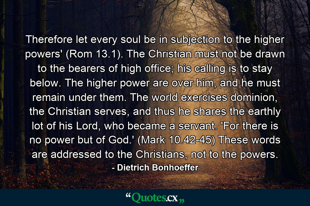 Therefore let every soul be in subjection to the higher powers' (Rom 13.1). The Christian must not be drawn to the bearers of high office; his calling is to stay below. The higher power are over him, and he must remain under them. The world exercises dominion, the Christian serves, and thus he shares the earthly lot of his Lord, who became a servant. 'For there is no power but of God.' (Mark 10.42-45) These words are addressed to the Christians, not to the powers. - Quote by Dietrich Bonhoeffer