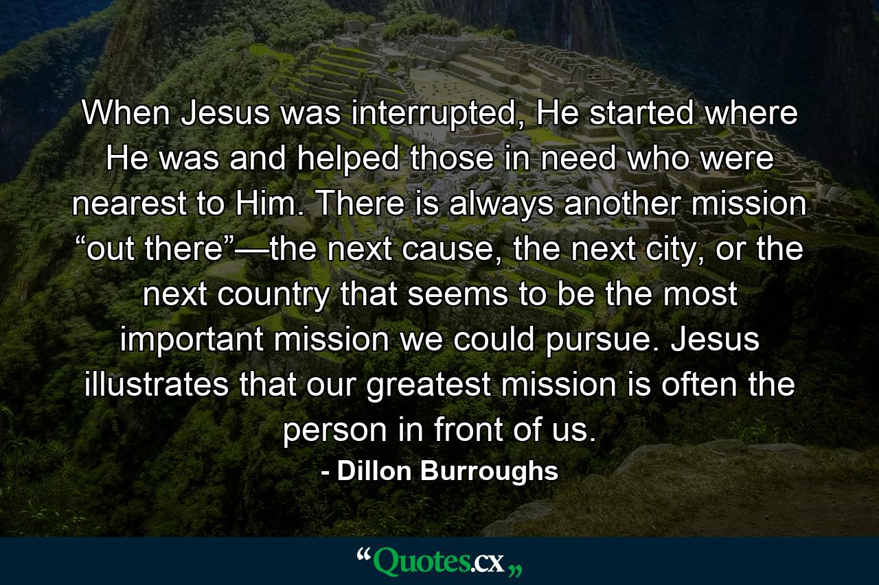 When Jesus was interrupted, He started where He was and helped those in need who were nearest to Him. There is always another mission “out there”—the next cause, the next city, or the next country that seems to be the most important mission we could pursue. Jesus illustrates that our greatest mission is often the person in front of us. - Quote by Dillon Burroughs