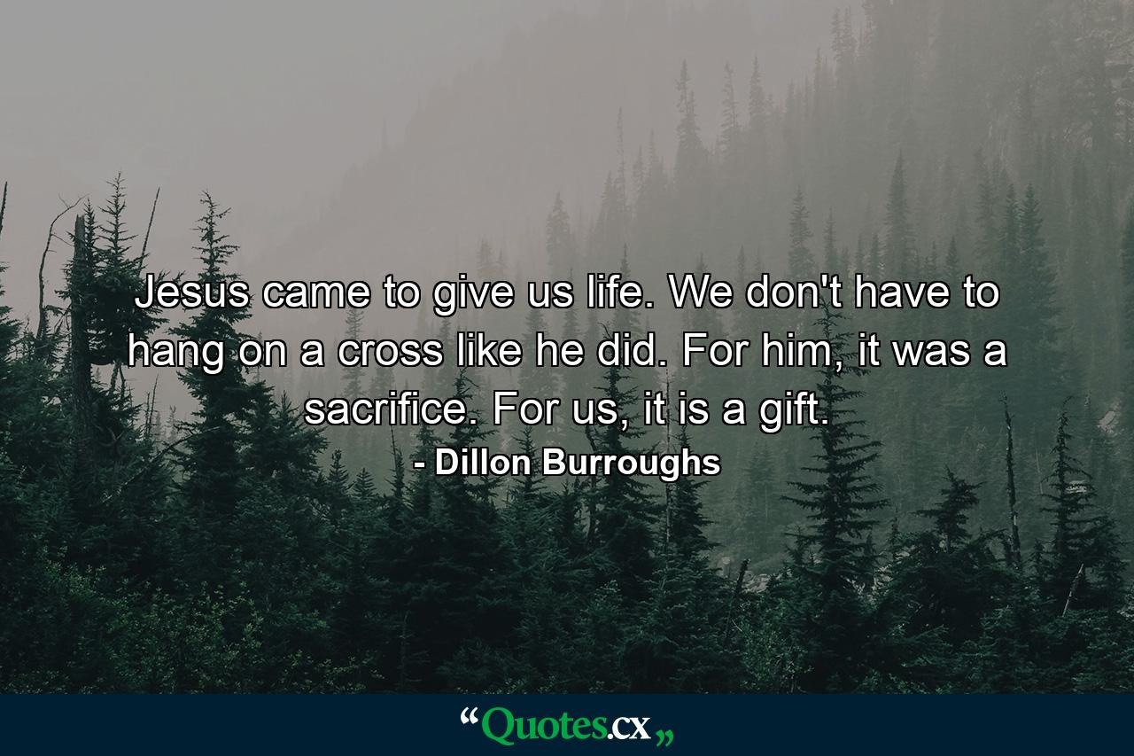 Jesus came to give us life. We don't have to hang on a cross like he did. For him, it was a sacrifice. For us, it is a gift. - Quote by Dillon Burroughs