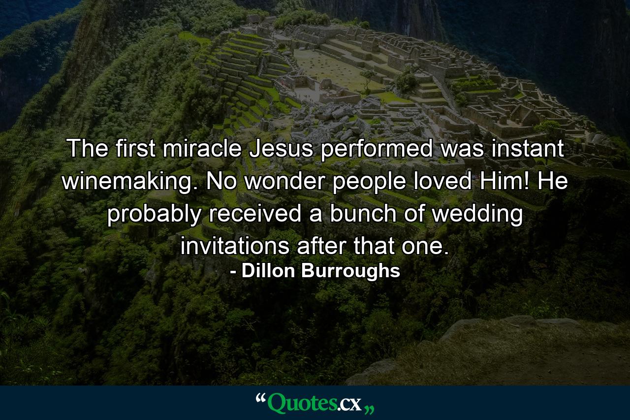 The first miracle Jesus performed was instant winemaking. No wonder people loved Him! He probably received a bunch of wedding invitations after that one. - Quote by Dillon Burroughs