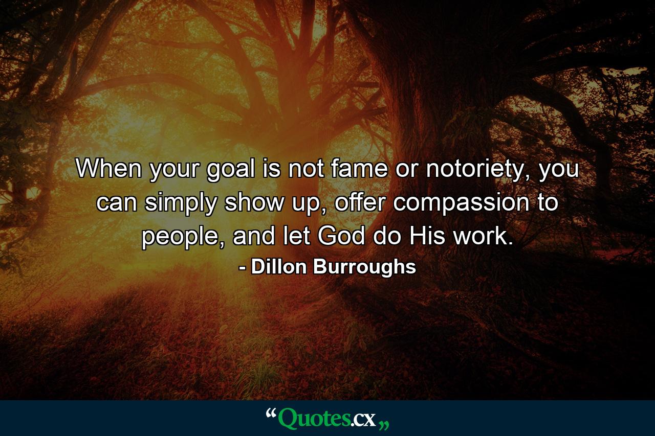 When your goal is not fame or notoriety, you can simply show up, offer compassion to people, and let God do His work. - Quote by Dillon Burroughs