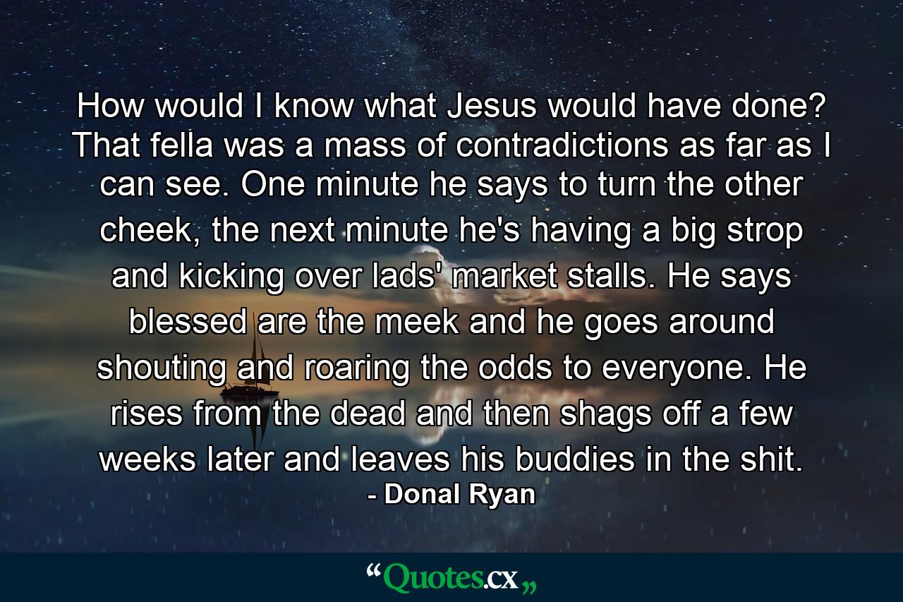 How would I know what Jesus would have done? That fella was a mass of contradictions as far as I can see. One minute he says to turn the other cheek, the next minute he's having a big strop and kicking over lads' market stalls. He says blessed are the meek and he goes around shouting and roaring the odds to everyone. He rises from the dead and then shags off a few weeks later and leaves his buddies in the shit. - Quote by Donal Ryan