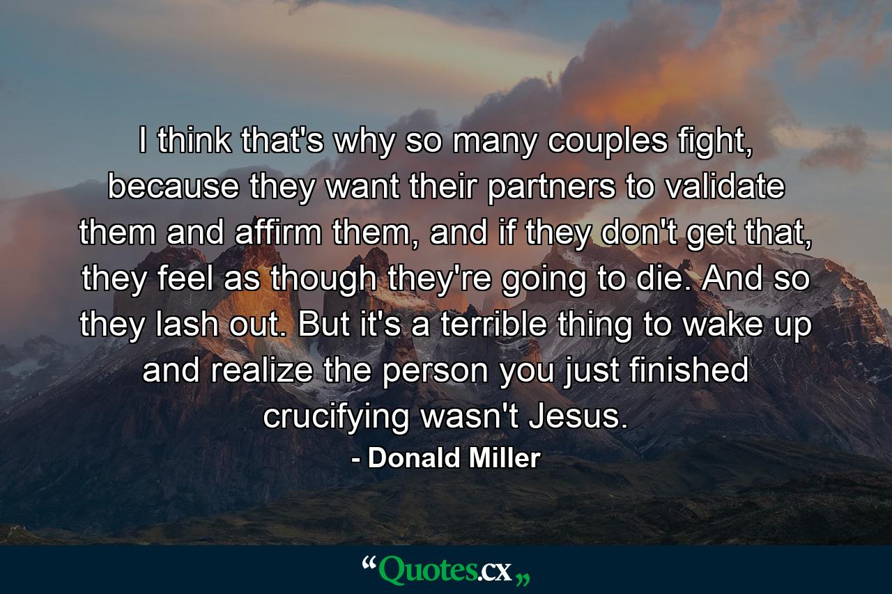 I think that's why so many couples fight, because they want their partners to validate them and affirm them, and if they don't get that, they feel as though they're going to die. And so they lash out. But it's a terrible thing to wake up and realize the person you just finished crucifying wasn't Jesus. - Quote by Donald Miller