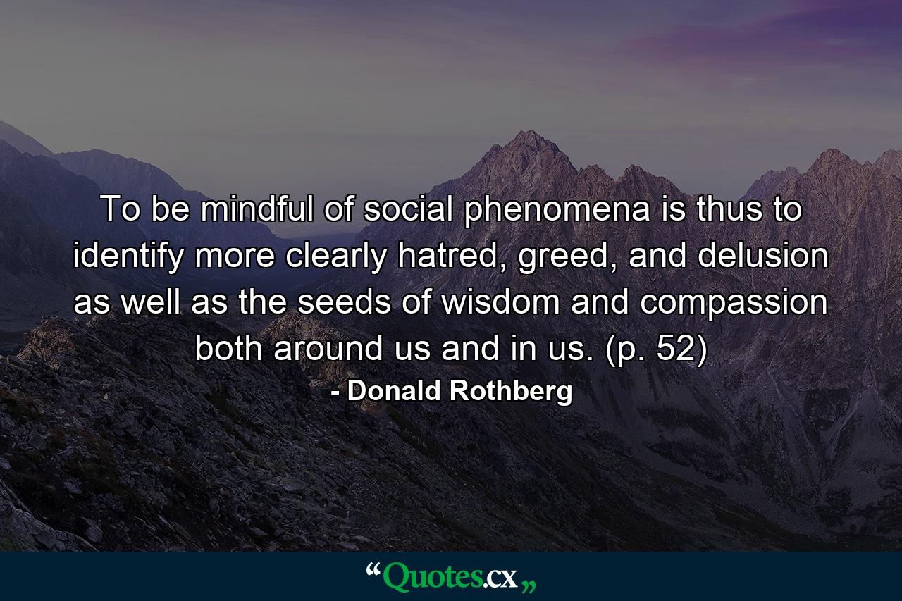 To be mindful of social phenomena is thus to identify more clearly hatred, greed, and delusion as well as the seeds of wisdom and compassion both around us and in us. (p. 52) - Quote by Donald Rothberg