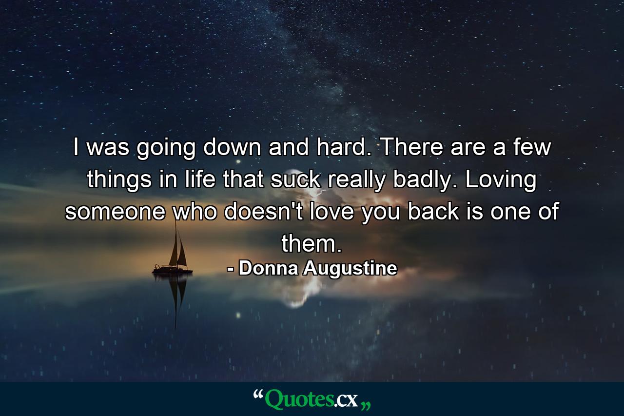 I was going down and hard. There are a few things in life that suck really badly. Loving someone who doesn't love you back is one of them. - Quote by Donna Augustine