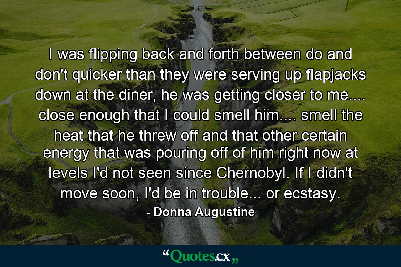 I was flipping back and forth between do and don't quicker than they were serving up flapjacks down at the diner, he was getting closer to me.... close enough that I could smell him.... smell the heat that he threw off and that other certain energy that was pouring off of him right now at levels I'd not seen since Chernobyl. If I didn't move soon, I'd be in trouble... or ecstasy. - Quote by Donna Augustine