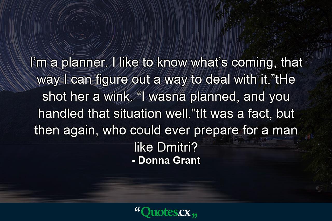 I’m a planner. I like to know what’s coming, that way I can figure out a way to deal with it.”tHe shot her a wink. “I wasna planned, and you handled that situation well.”tIt was a fact, but then again, who could ever prepare for a man like Dmitri? - Quote by Donna Grant