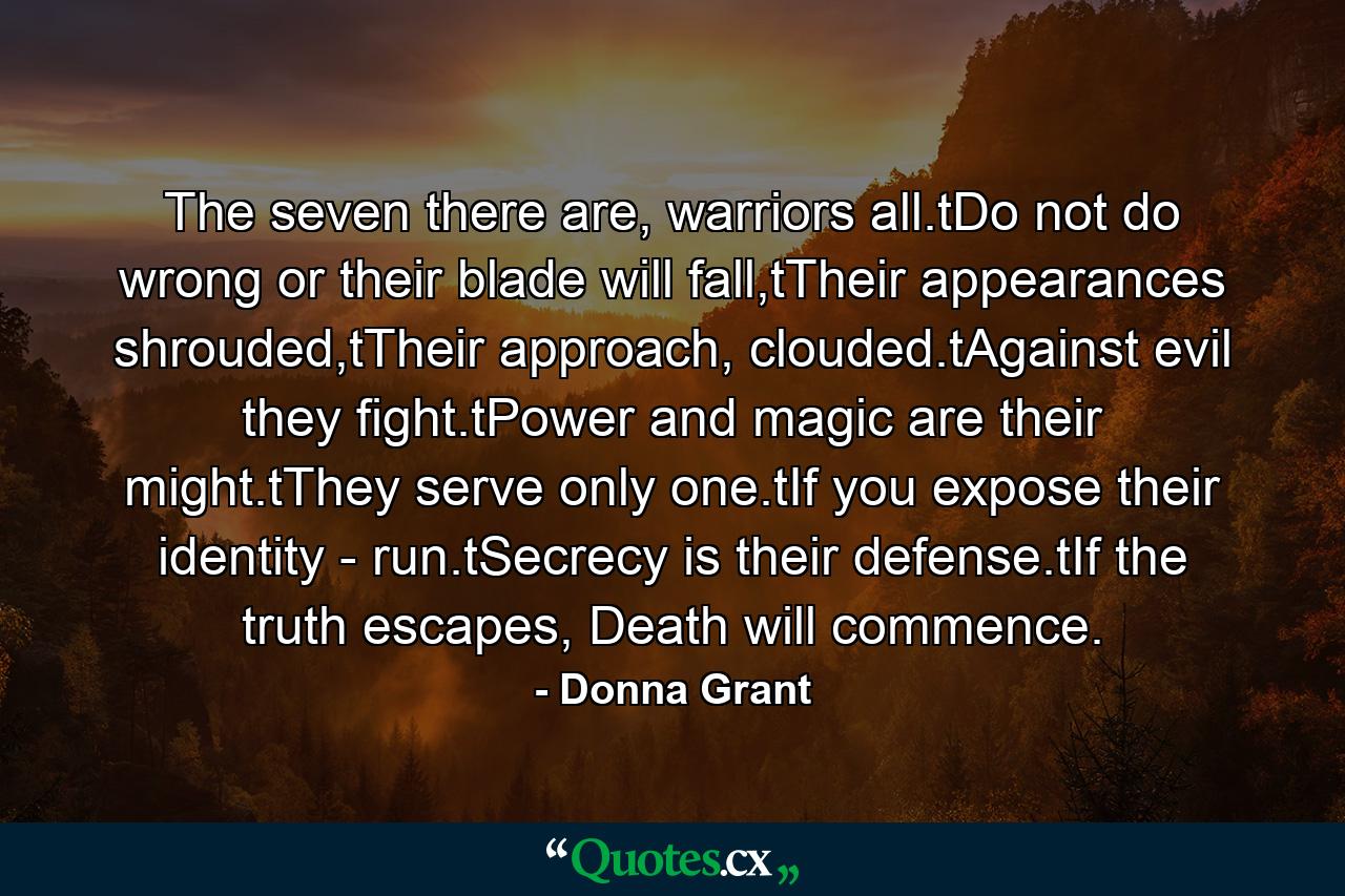 The seven there are, warriors all.tDo not do wrong or their blade will fall,tTheir appearances shrouded,tTheir approach, clouded.tAgainst evil they fight.tPower and magic are their might.tThey serve only one.tIf you expose their identity - run.tSecrecy is their defense.tIf the truth escapes, Death will commence. - Quote by Donna Grant