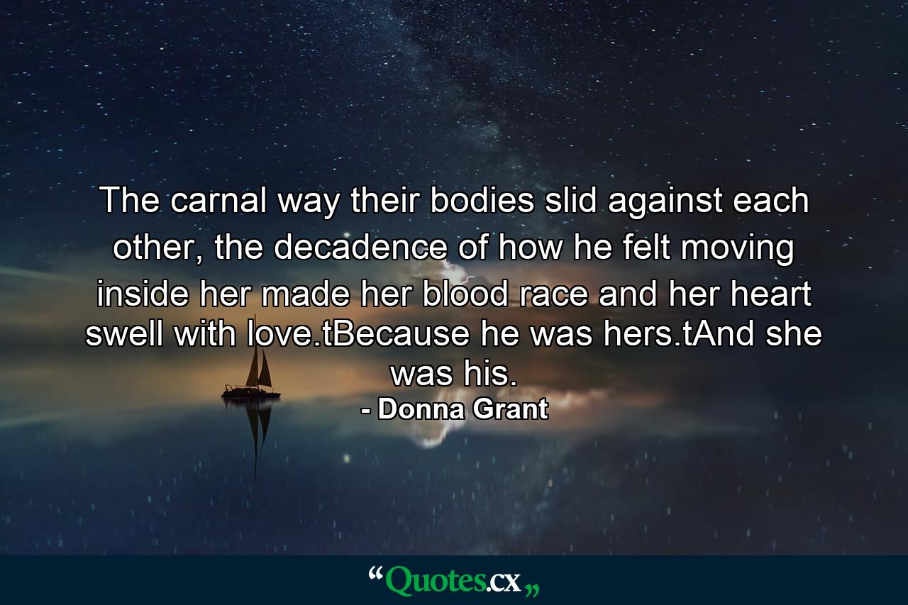 The carnal way their bodies slid against each other, the decadence of how he felt moving inside her made her blood race and her heart swell with love.tBecause he was hers.tAnd she was his. - Quote by Donna Grant