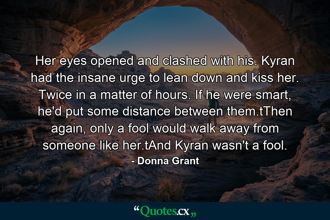 Her eyes opened and clashed with his. Kyran had the insane urge to lean down and kiss her. Twice in a matter of hours. If he were smart, he'd put some distance between them.tThen again, only a fool would walk away from someone like her.tAnd Kyran wasn't a fool. - Quote by Donna Grant