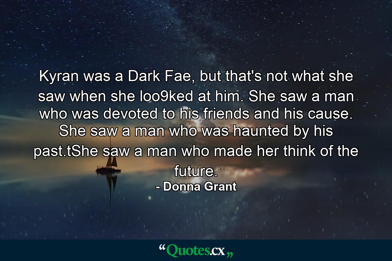 Kyran was a Dark Fae, but that's not what she saw when she loo9ked at him. She saw a man who was devoted to his friends and his cause. She saw a man who was haunted by his past.tShe saw a man who made her think of the future. - Quote by Donna Grant