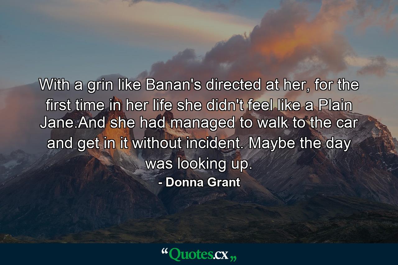 With a grin like Banan's directed at her, for the first time in her life she didn't feel like a Plain Jane.And she had managed to walk to the car and get in it without incident. Maybe the day was looking up. - Quote by Donna Grant