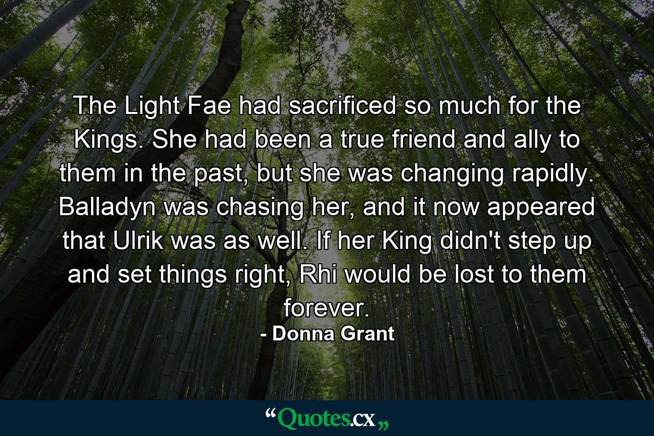 The Light Fae had sacrificed so much for the Kings. She had been a true friend and ally to them in the past, but she was changing rapidly. Balladyn was chasing her, and it now appeared that Ulrik was as well. If her King didn't step up and set things right, Rhi would be lost to them forever. - Quote by Donna Grant