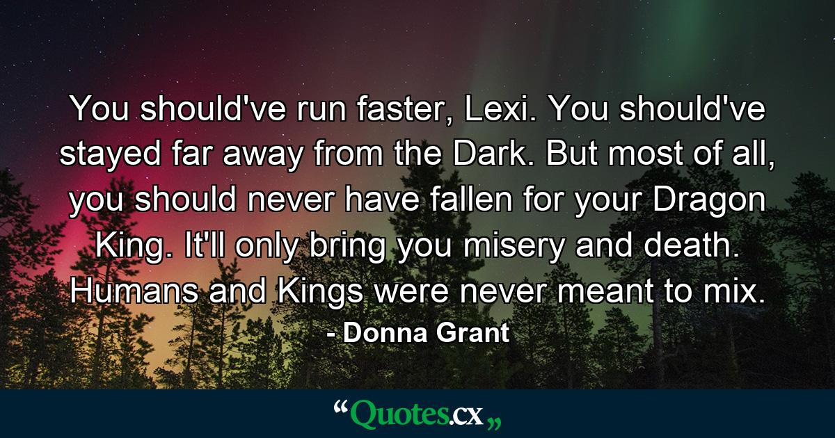 You should've run faster, Lexi. You should've stayed far away from the Dark. But most of all, you should never have fallen for your Dragon King. It'll only bring you misery and death. Humans and Kings were never meant to mix. - Quote by Donna Grant