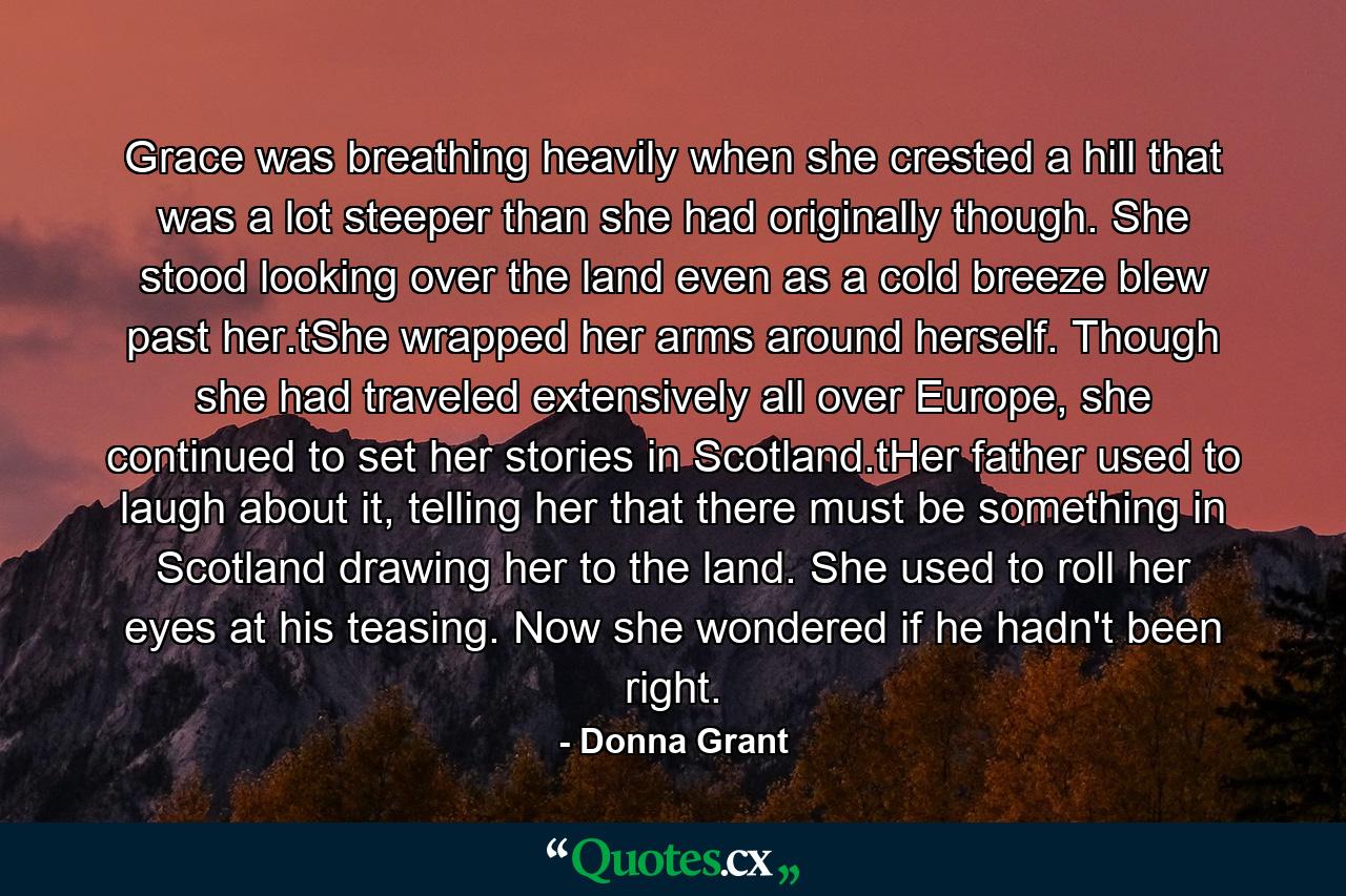 Grace was breathing heavily when she crested a hill that was a lot steeper than she had originally though. She stood looking over the land even as a cold breeze blew past her.tShe wrapped her arms around herself. Though she had traveled extensively all over Europe, she continued to set her stories in Scotland.tHer father used to laugh about it, telling her that there must be something in Scotland drawing her to the land. She used to roll her eyes at his teasing. Now she wondered if he hadn't been right. - Quote by Donna Grant