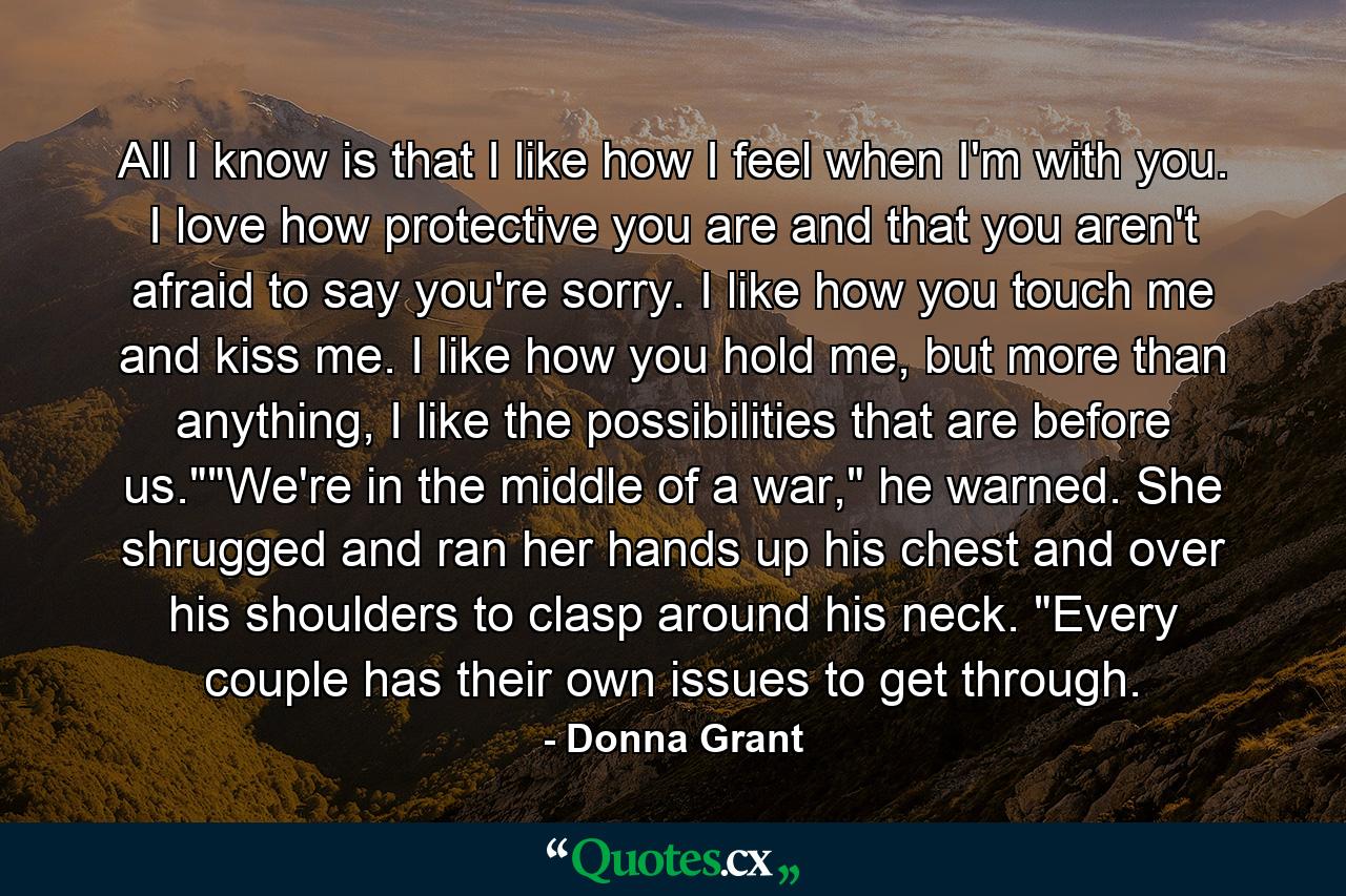 All I know is that I like how I feel when I'm with you. I love how protective you are and that you aren't afraid to say you're sorry. I like how you touch me and kiss me. I like how you hold me, but more than anything, I like the possibilities that are before us.