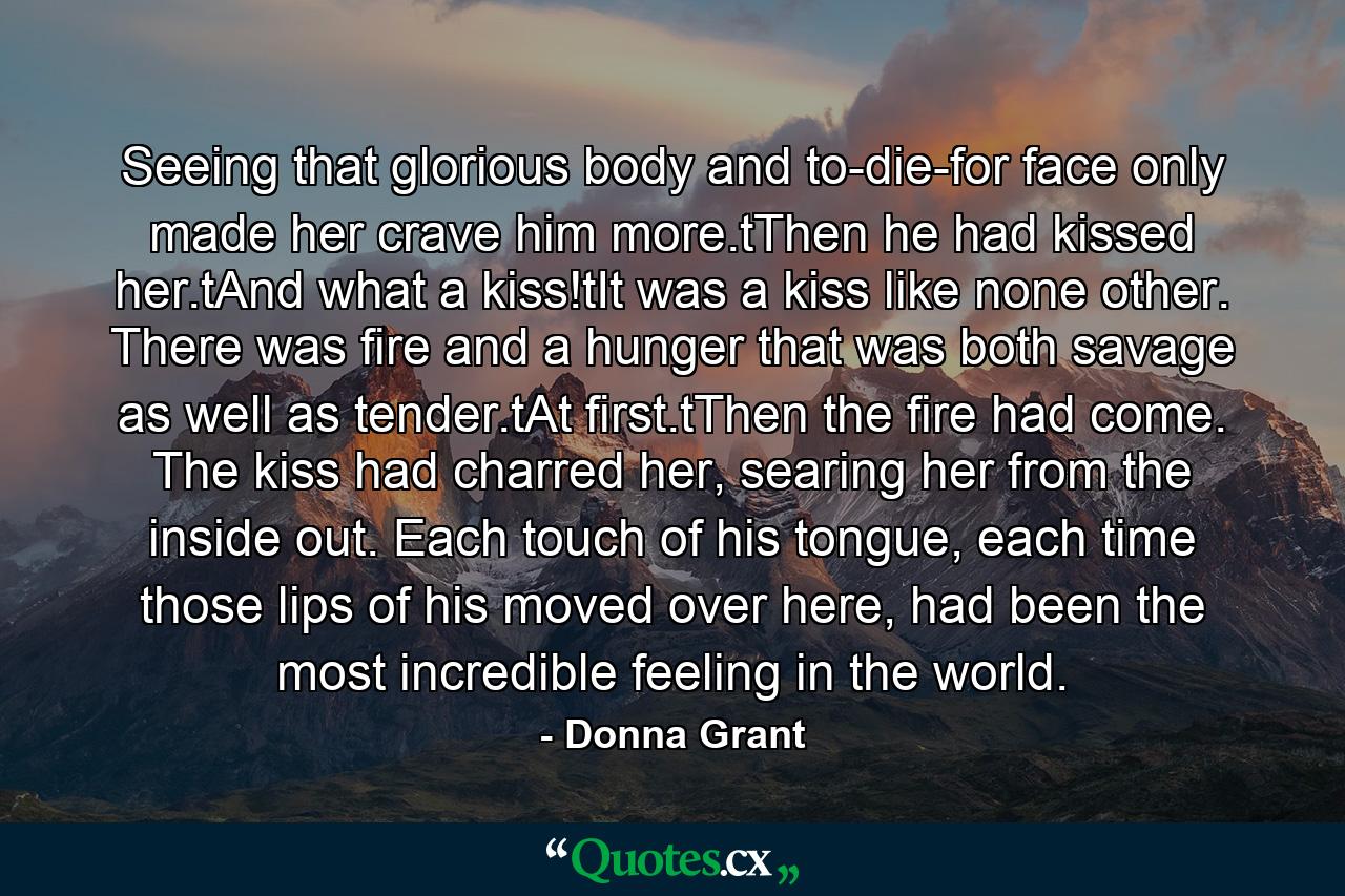 Seeing that glorious body and to-die-for face only made her crave him more.tThen he had kissed her.tAnd what a kiss!tIt was a kiss like none other. There was fire and a hunger that was both savage as well as tender.tAt first.tThen the fire had come. The kiss had charred her, searing her from the inside out. Each touch of his tongue, each time those lips of his moved over here, had been the most incredible feeling in the world. - Quote by Donna Grant