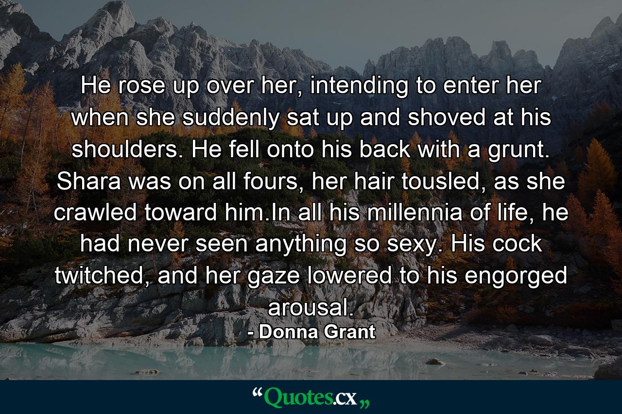 He rose up over her, intending to enter her when she suddenly sat up and shoved at his shoulders. He fell onto his back with a grunt. Shara was on all fours, her hair tousled, as she crawled toward him.In all his millennia of life, he had never seen anything so sexy. His cock twitched, and her gaze lowered to his engorged arousal. - Quote by Donna Grant