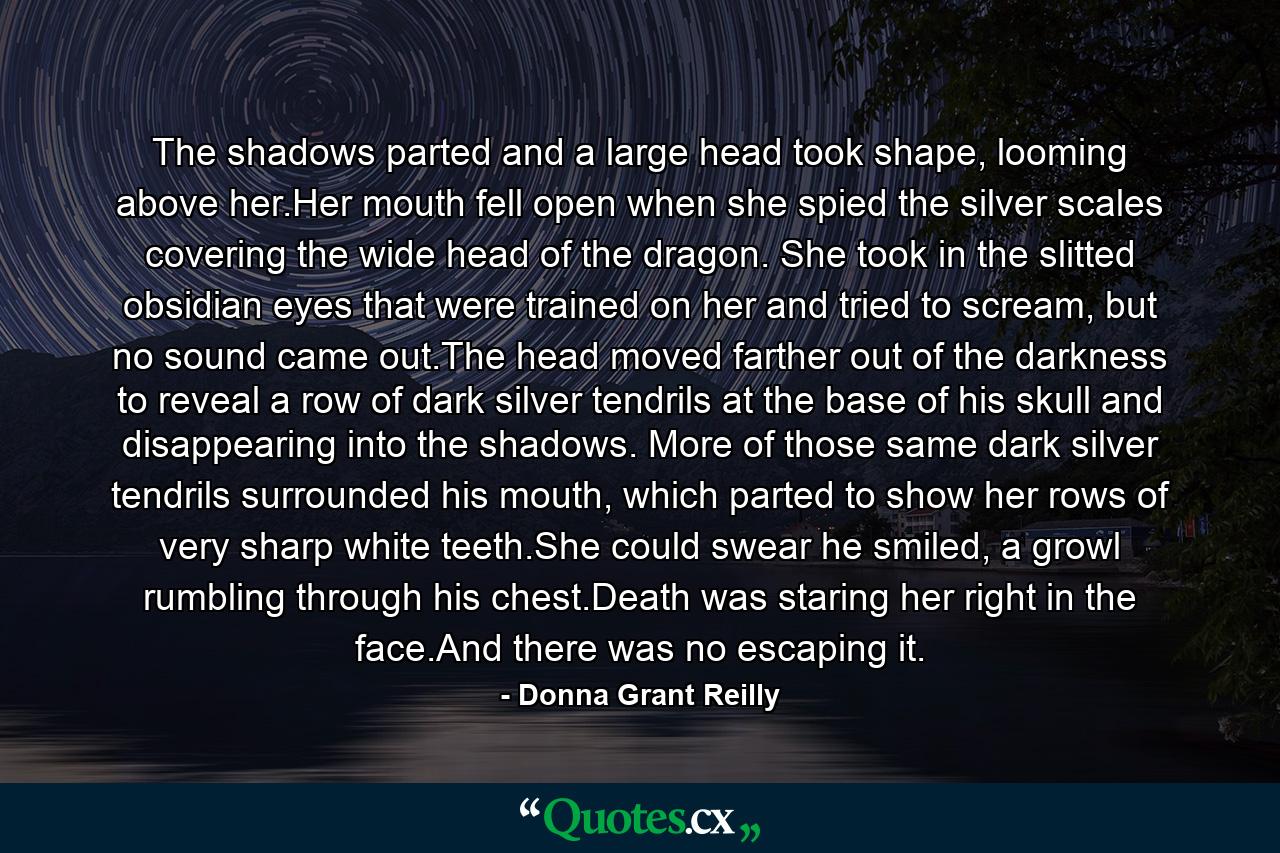 The shadows parted and a large head took shape, looming above her.Her mouth fell open when she spied the silver scales covering the wide head of the dragon. She took in the slitted obsidian eyes that were trained on her and tried to scream, but no sound came out.The head moved farther out of the darkness to reveal a row of dark silver tendrils at the base of his skull and disappearing into the shadows. More of those same dark silver tendrils surrounded his mouth, which parted to show her rows of very sharp white teeth.She could swear he smiled, a growl rumbling through his chest.Death was staring her right in the face.And there was no escaping it. - Quote by Donna Grant Reilly