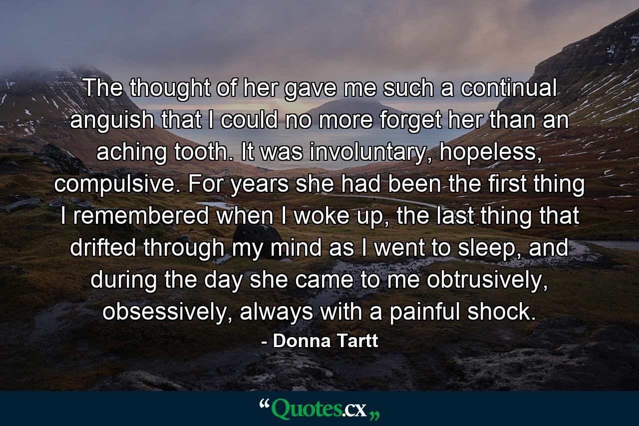 The thought of her gave me such a continual anguish that I could no more forget her than an aching tooth. It was involuntary, hopeless, compulsive. For years she had been the first thing I remembered when I woke up, the last thing that drifted through my mind as I went to sleep, and during the day she came to me obtrusively, obsessively, always with a painful shock. - Quote by Donna Tartt