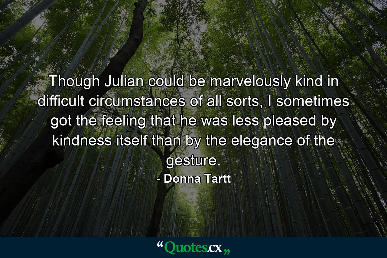 Though Julian could be marvelously kind in difficult circumstances of all sorts, I sometimes got the feeling that he was less pleased by kindness itself than by the elegance of the gesture. - Quote by Donna Tartt