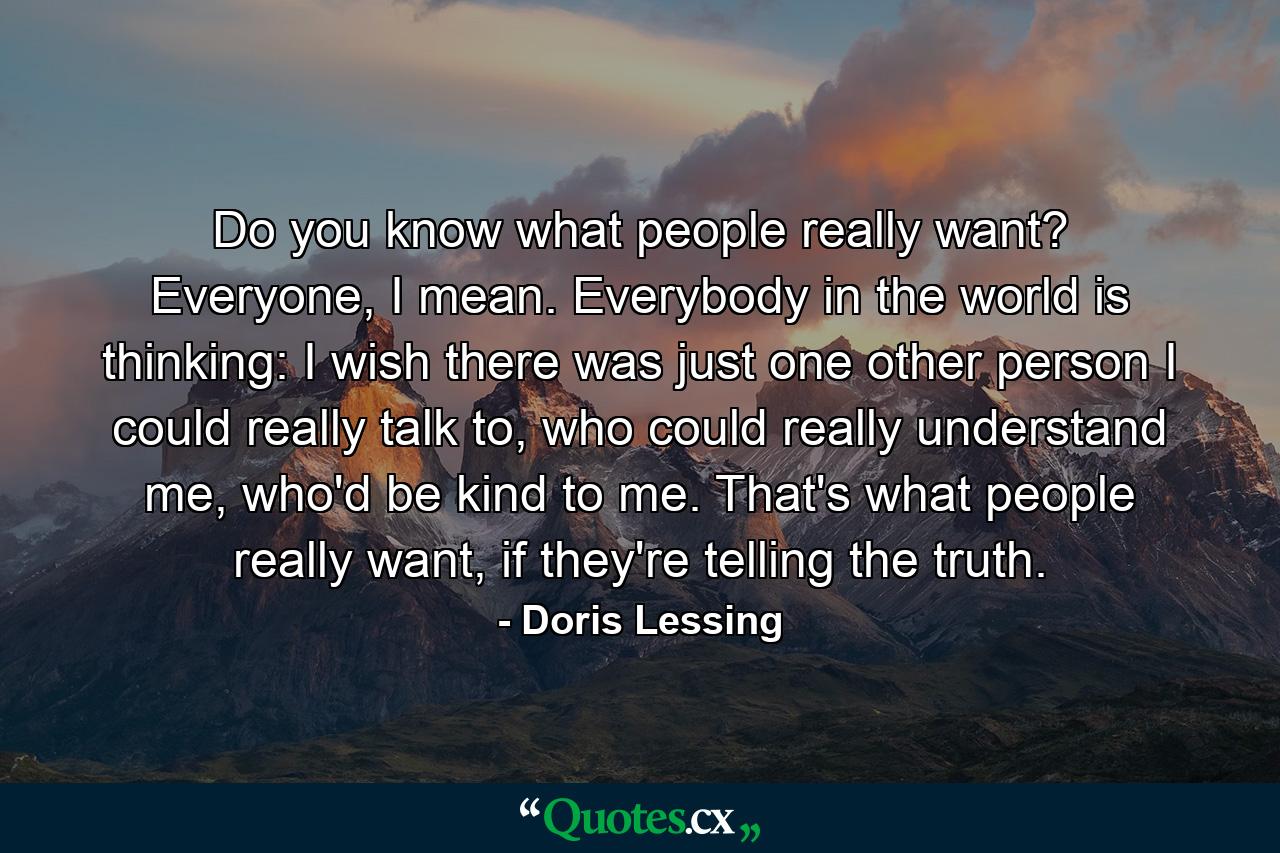 Do you know what people really want? Everyone, I mean. Everybody in the world is thinking: I wish there was just one other person I could really talk to, who could really understand me, who'd be kind to me. That's what people really want, if they're telling the truth. - Quote by Doris Lessing