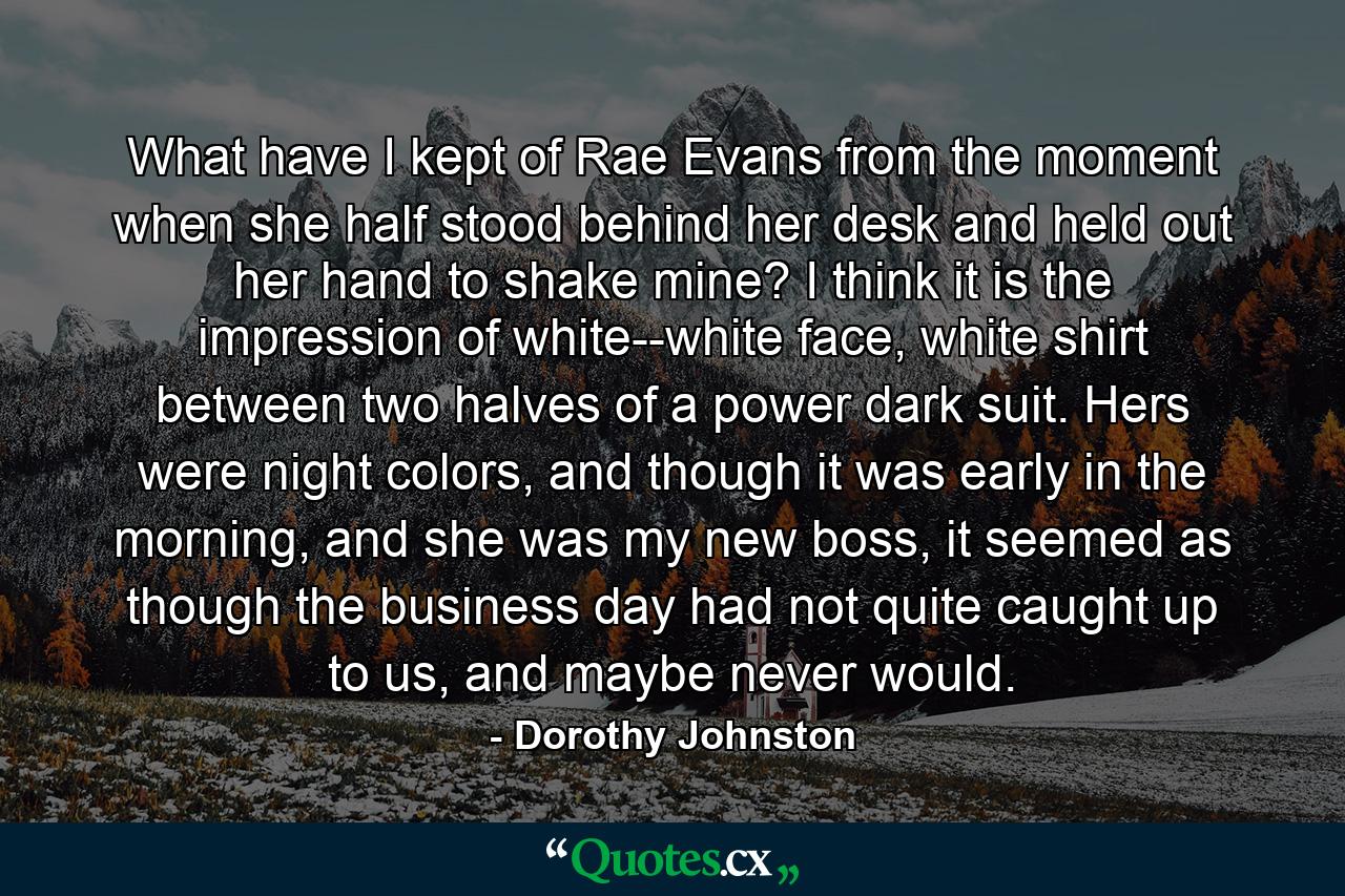 What have I kept of Rae Evans from the moment when she half stood behind her desk and held out her hand to shake mine? I think it is the impression of white--white face, white shirt between two halves of a power dark suit. Hers were night colors, and though it was early in the morning, and she was my new boss, it seemed as though the business day had not quite caught up to us, and maybe never would. - Quote by Dorothy Johnston