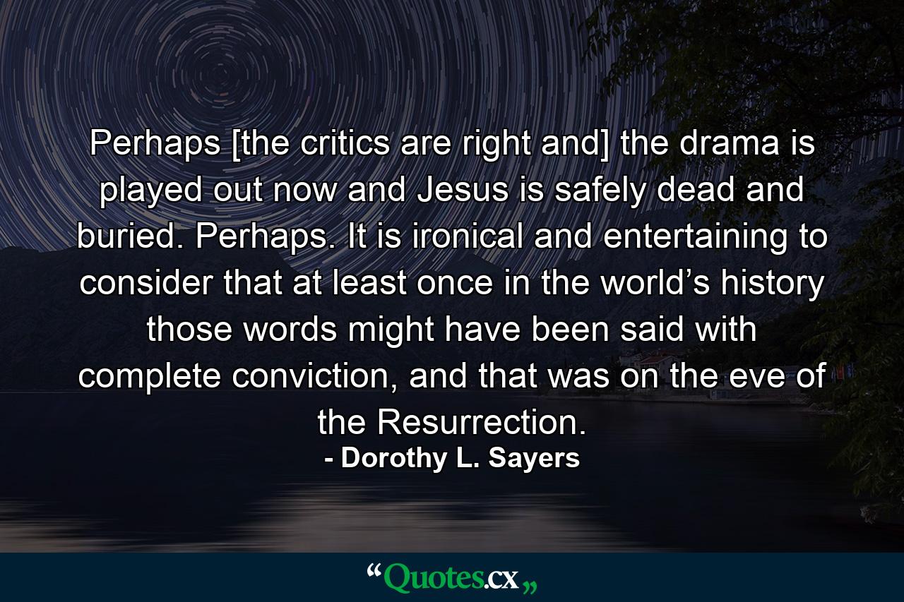 Perhaps [the critics are right and] the drama is played out now and Jesus is safely dead and buried. Perhaps. It is ironical and entertaining to consider that at least once in the world’s history those words might have been said with complete conviction, and that was on the eve of the Resurrection. - Quote by Dorothy L. Sayers