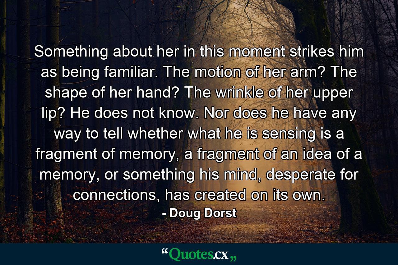 Something about her in this moment strikes him as being familiar. The motion of her arm? The shape of her hand? The wrinkle of her upper lip? He does not know. Nor does he have any way to tell whether what he is sensing is a fragment of memory, a fragment of an idea of a memory, or something his mind, desperate for connections, has created on its own. - Quote by Doug Dorst