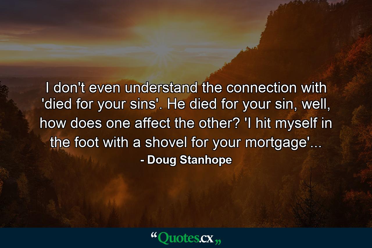 I don't even understand the connection with 'died for your sins'. He died for your sin, well, how does one affect the other? 'I hit myself in the foot with a shovel for your mortgage'... - Quote by Doug Stanhope