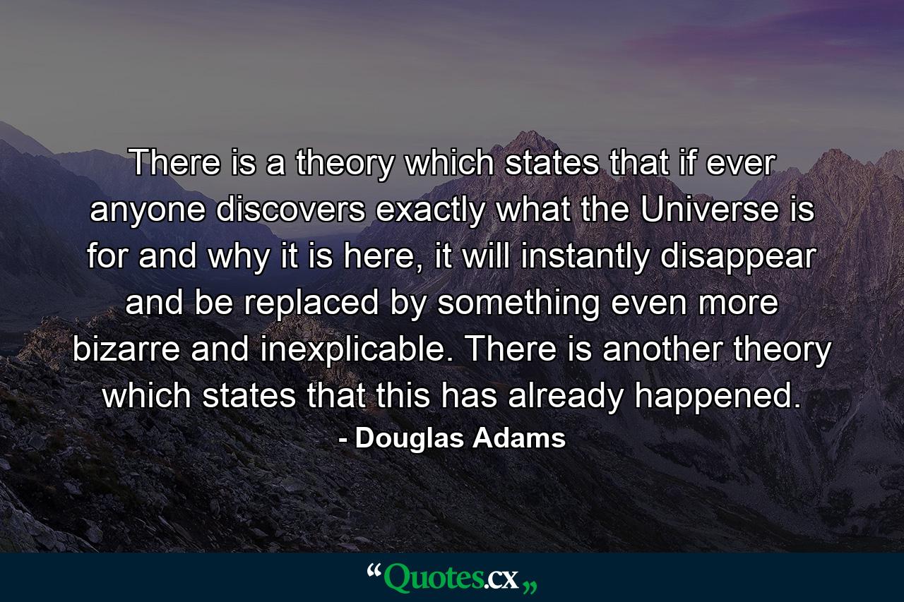 There is a theory which states that if ever anyone discovers exactly what the Universe is for and why it is here, it will instantly disappear and be replaced by something even more bizarre and inexplicable. There is another theory which states that this has already happened. - Quote by Douglas Adams