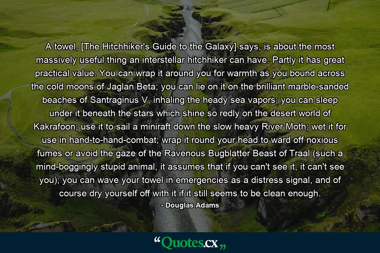 A towel, [The Hitchhiker's Guide to the Galaxy] says, is about the most massively useful thing an interstellar hitchhiker can have. Partly it has great practical value. You can wrap it around you for warmth as you bound across the cold moons of Jaglan Beta; you can lie on it on the brilliant marble-sanded beaches of Santraginus V, inhaling the heady sea vapors; you can sleep under it beneath the stars which shine so redly on the desert world of Kakrafoon; use it to sail a miniraft down the slow heavy River Moth; wet it for use in hand-to-hand-combat; wrap it round your head to ward off noxious fumes or avoid the gaze of the Ravenous Bugblatter Beast of Traal (such a mind-boggingly stupid animal, it assumes that if you can't see it, it can't see you); you can wave your towel in emergencies as a distress signal, and of course dry yourself off with it if it still seems to be clean enough. - Quote by Douglas Adams