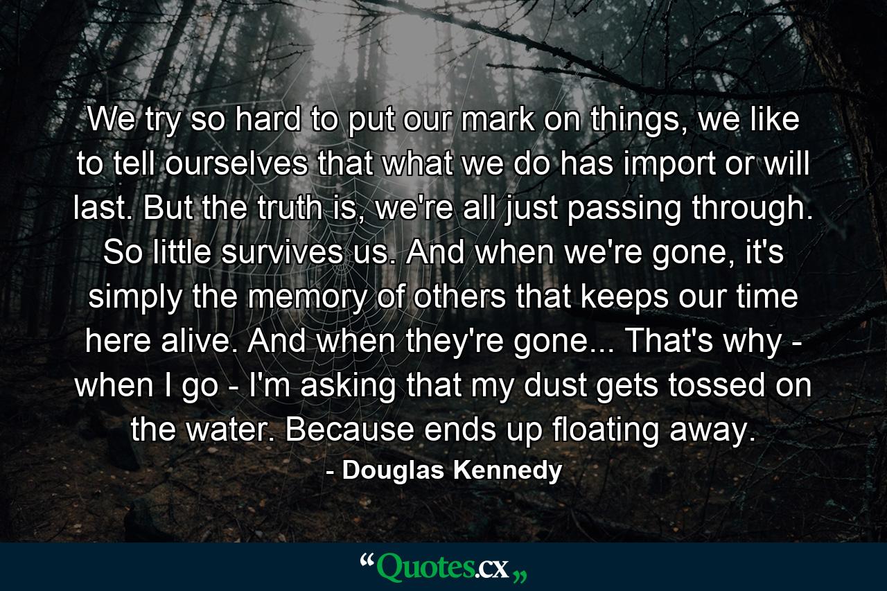 We try so hard to put our mark on things, we like to tell ourselves that what we do has import or will last. But the truth is, we're all just passing through. So little survives us. And when we're gone, it's simply the memory of others that keeps our time here alive. And when they're gone... That's why - when I go - I'm asking that my dust gets tossed on the water. Because ends up floating away. - Quote by Douglas Kennedy