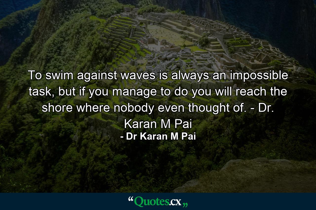 To swim against waves is always an impossible task, but if you manage to do you will reach the shore where nobody even thought of. - Dr. Karan M Pai - Quote by Dr Karan M Pai