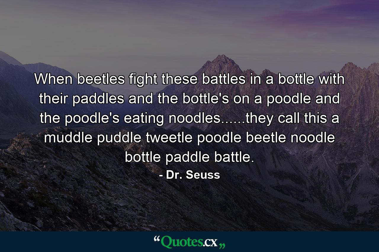 When beetles fight these battles in a bottle with their paddles and the bottle's on a poodle and the poodle's eating noodles......they call this a muddle puddle tweetle poodle beetle noodle bottle paddle battle. - Quote by Dr. Seuss