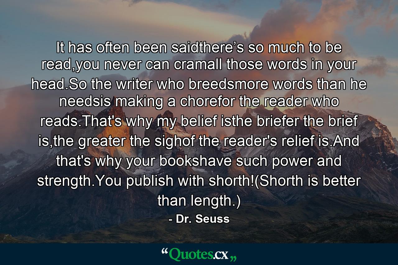 It has often been saidthere’s so much to be read,you never can cramall those words in your head.So the writer who breedsmore words than he needsis making a chorefor the reader who reads.That's why my belief isthe briefer the brief is,the greater the sighof the reader's relief is.And that's why your bookshave such power and strength.You publish with shorth!(Shorth is better than length.) - Quote by Dr. Seuss