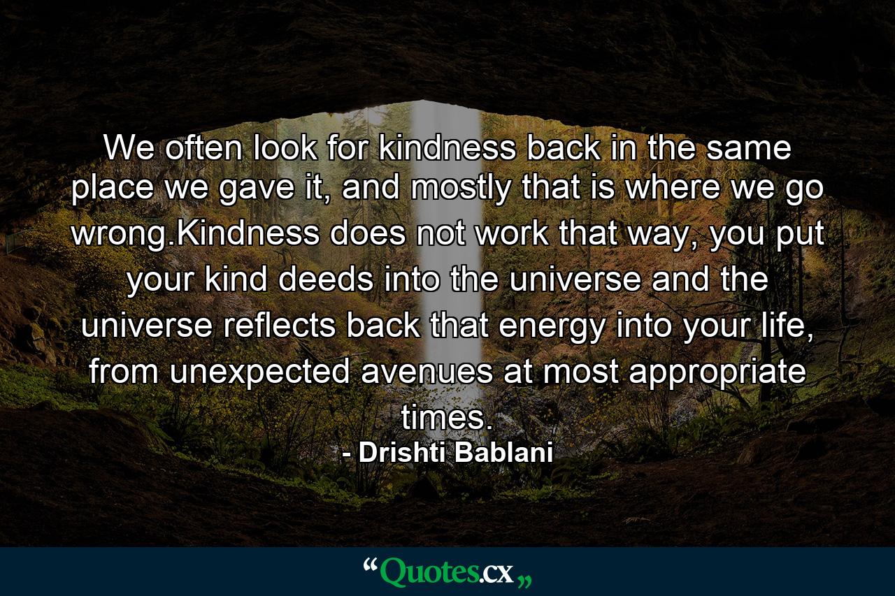 We often look for kindness back in the same place we gave it, and mostly that is where we go wrong.Kindness does not work that way, you put your kind deeds into the universe and the universe reflects back that energy into your life, from unexpected avenues at most appropriate times. - Quote by Drishti Bablani