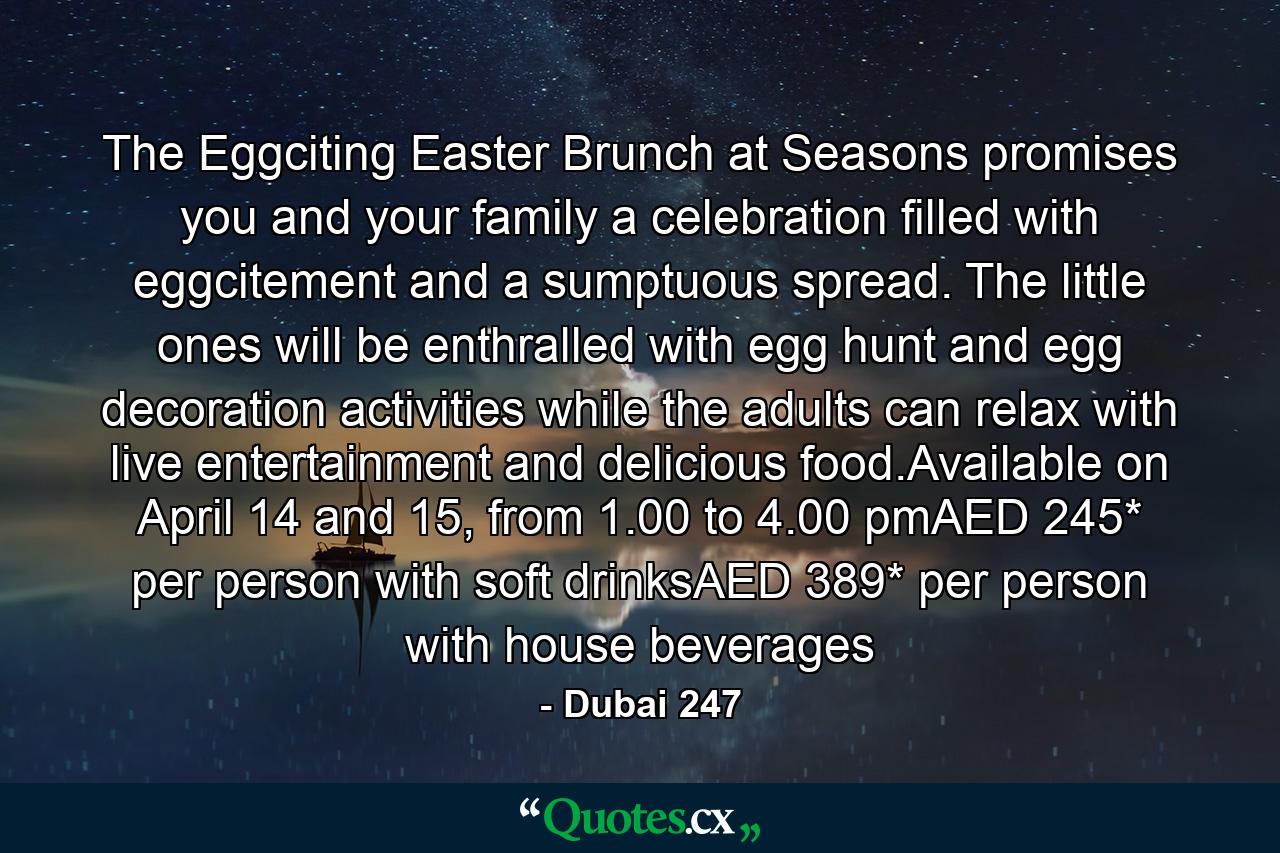 The Eggciting Easter Brunch at Seasons promises you and your family a celebration filled with eggcitement and a sumptuous spread. The little ones will be enthralled with egg hunt and egg decoration activities while the adults can relax with live entertainment and delicious food.Available on April 14 and 15, from 1.00 to 4.00 pmAED 245* per person with soft drinksAED 389* per person with house beverages - Quote by Dubai 247