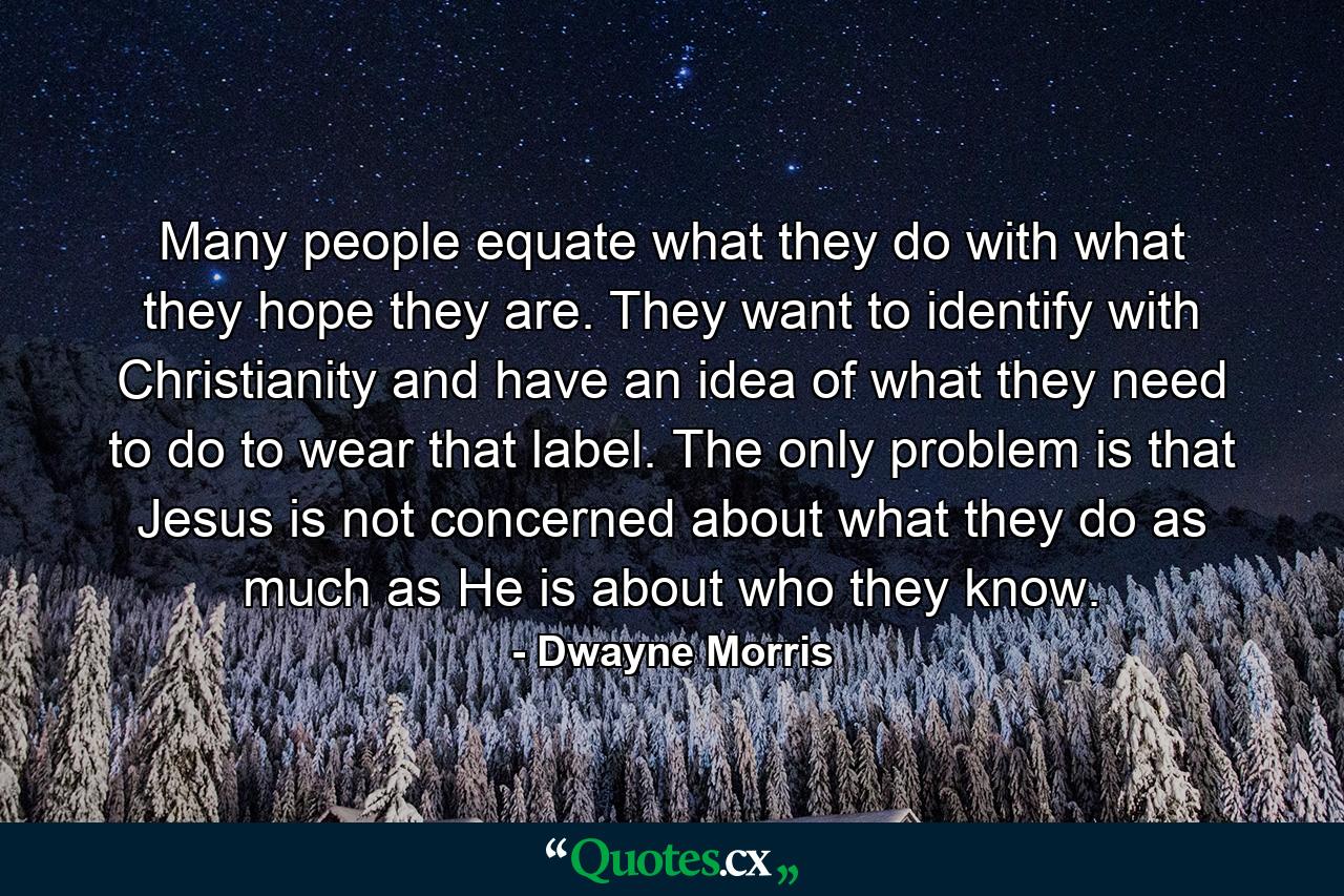 Many people equate what they do with what they hope they are. They want to identify with Christianity and have an idea of what they need to do to wear that label. The only problem is that Jesus is not concerned about what they do as much as He is about who they know. - Quote by Dwayne Morris