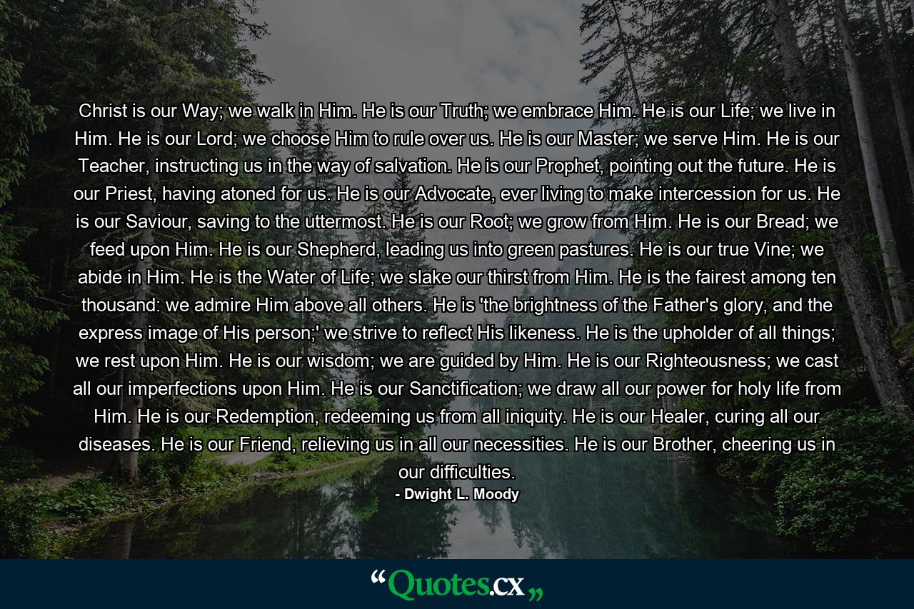 Christ is our Way; we walk in Him. He is our Truth; we embrace Him. He is our Life; we live in Him. He is our Lord; we choose Him to rule over us. He is our Master; we serve Him. He is our Teacher, instructing us in the way of salvation. He is our Prophet, pointing out the future. He is our Priest, having atoned for us. He is our Advocate, ever living to make intercession for us. He is our Saviour, saving to the uttermost. He is our Root; we grow from Him. He is our Bread; we feed upon Him. He is our Shepherd, leading us into green pastures. He is our true Vine; we abide in Him. He is the Water of Life; we slake our thirst from Him. He is the fairest among ten thousand: we admire Him above all others. He is 'the brightness of the Father's glory, and the express image of His person;' we strive to reflect His likeness. He is the upholder of all things; we rest upon Him. He is our wisdom; we are guided by Him. He is our Righteousness; we cast all our imperfections upon Him. He is our Sanctification; we draw all our power for holy life from Him. He is our Redemption, redeeming us from all iniquity. He is our Healer, curing all our diseases. He is our Friend, relieving us in all our necessities. He is our Brother, cheering us in our difficulties. - Quote by Dwight L. Moody