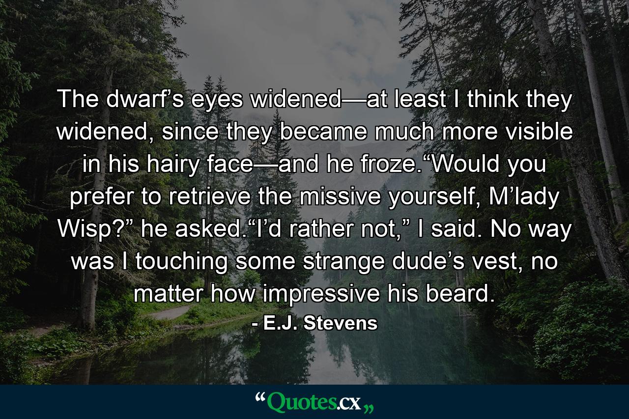 The dwarf’s eyes widened—at least I think they widened, since they became much more visible in his hairy face—and he froze.“Would you prefer to retrieve the missive yourself, M’lady Wisp?” he asked.“I’d rather not,” I said. No way was I touching some strange dude’s vest, no matter how impressive his beard. - Quote by E.J. Stevens