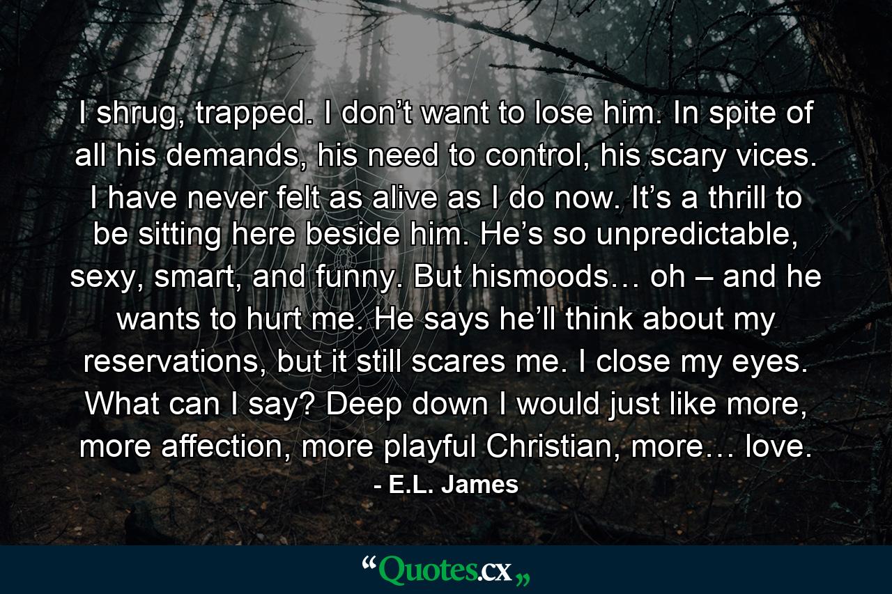 I shrug, trapped. I don’t want to lose him. In spite of all his demands, his need to control, his scary vices. I have never felt as alive as I do now. It’s a thrill to be sitting here beside him. He’s so unpredictable, sexy, smart, and funny. But hismoods… oh – and he wants to hurt me. He says he’ll think about my reservations, but it still scares me. I close my eyes. What can I say? Deep down I would just like more, more affection, more playful Christian, more… love. - Quote by E.L. James