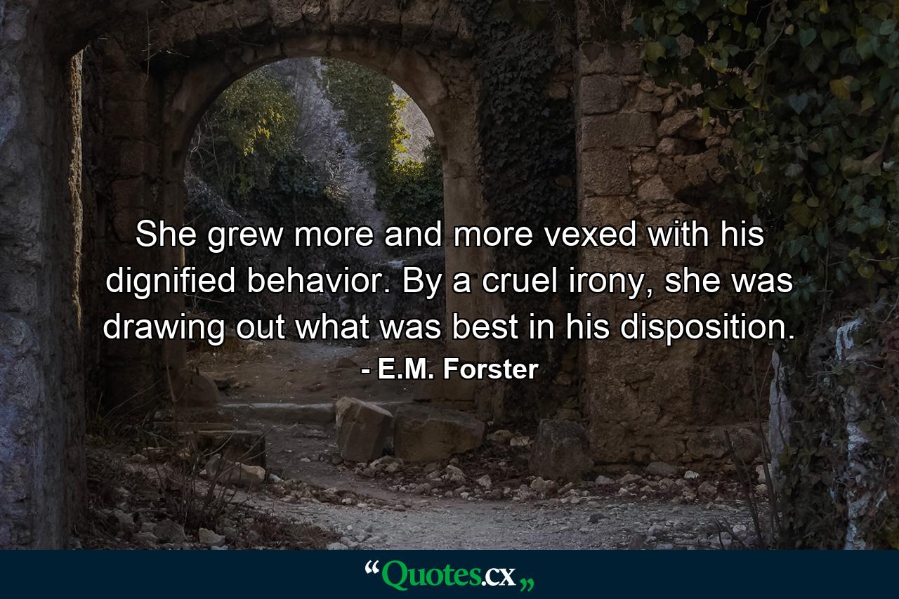 She grew more and more vexed with his dignified behavior. By a cruel irony, she was drawing out what was best in his disposition. - Quote by E.M. Forster