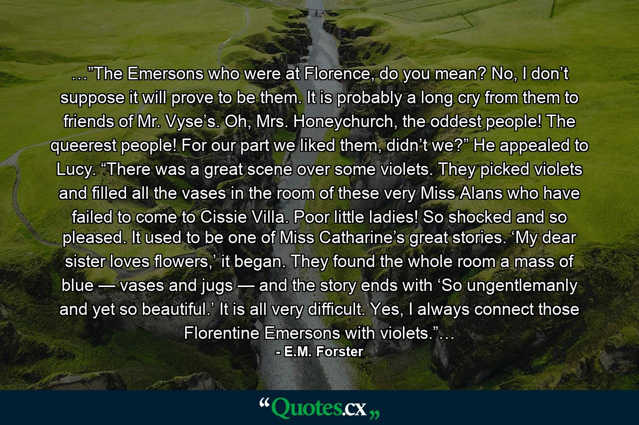 …”The Emersons who were at Florence, do you mean? No, I don’t suppose it will prove to be them. It is probably a long cry from them to friends of Mr. Vyse’s. Oh, Mrs. Honeychurch, the oddest people! The queerest people! For our part we liked them, didn’t we?” He appealed to Lucy. “There was a great scene over some violets. They picked violets and filled all the vases in the room of these very Miss Alans who have failed to come to Cissie Villa. Poor little ladies! So shocked and so pleased. It used to be one of Miss Catharine’s great stories. ‘My dear sister loves flowers,’ it began. They found the whole room a mass of blue — vases and jugs — and the story ends with ‘So ungentlemanly and yet so beautiful.’ It is all very difficult. Yes, I always connect those Florentine Emersons with violets.”… - Quote by E.M. Forster