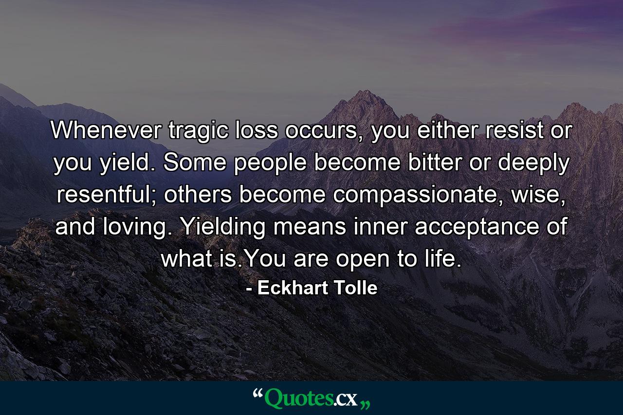 Whenever tragic loss occurs, you either resist or you yield. Some people become bitter or deeply resentful; others become compassionate, wise, and loving. Yielding means inner acceptance of what is.You are open to life. - Quote by Eckhart Tolle