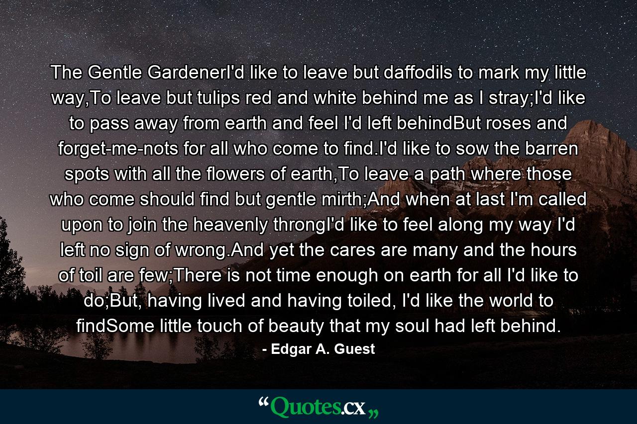 The Gentle GardenerI'd like to leave but daffodils to mark my little way,To leave but tulips red and white behind me as I stray;I'd like to pass away from earth and feel I'd left behindBut roses and forget-me-nots for all who come to find.I'd like to sow the barren spots with all the flowers of earth,To leave a path where those who come should find but gentle mirth;And when at last I'm called upon to join the heavenly throngI'd like to feel along my way I'd left no sign of wrong.And yet the cares are many and the hours of toil are few;There is not time enough on earth for all I'd like to do;But, having lived and having toiled, I'd like the world to findSome little touch of beauty that my soul had left behind. - Quote by Edgar A. Guest